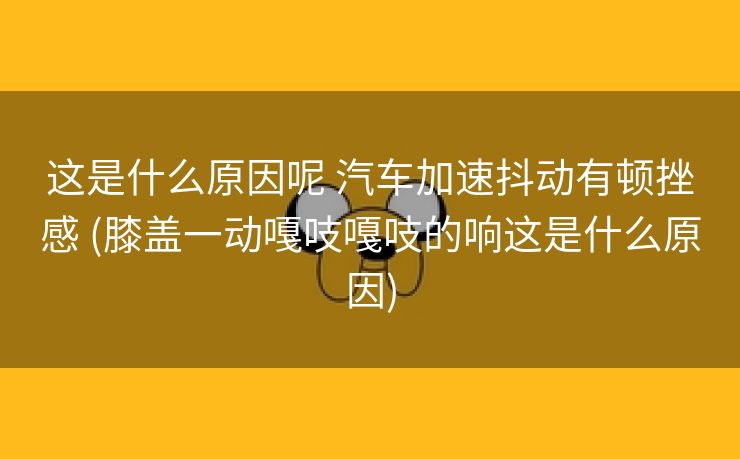这是什么原因呢 汽车加速抖动有顿挫感 (膝盖一动嘎吱嘎吱的响这是什么原因)