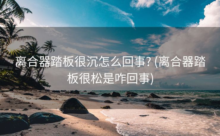 离合器踏板很沉怎么回事? (离合器踏板很松是咋回事)