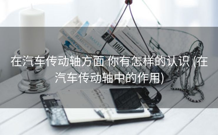 在汽车传动轴方面 你有怎样的认识 (在汽车传动轴中的作用)