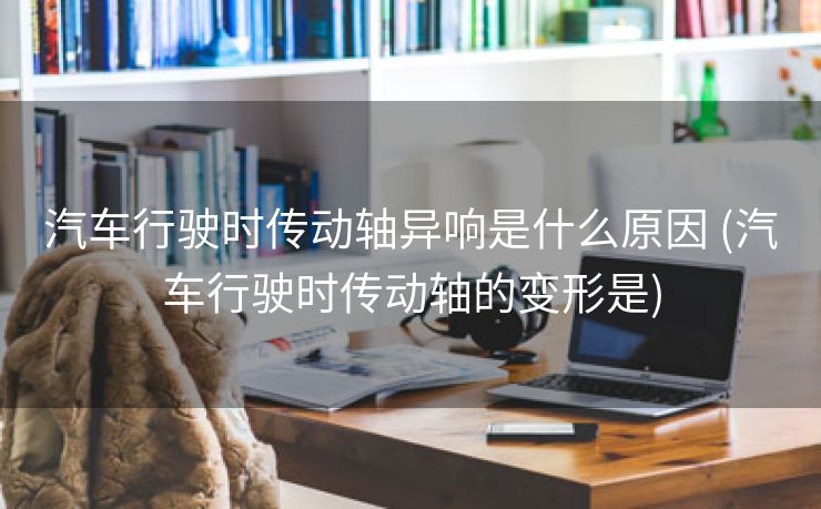 汽车行驶时传动轴异响是什么原因 (汽车行驶时传动轴的变形是)