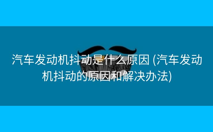 汽车发动机抖动是什么原因 (汽车发动机抖动的原因和解决办法)