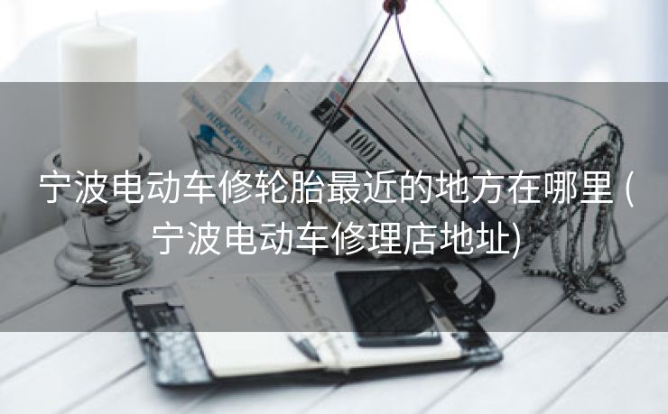 宁波电动车修轮胎最近的地方在哪里 (宁波电动车修理店地址)