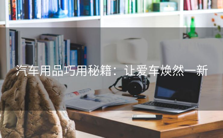 汽车用品巧用秘籍：让爱车焕然一新