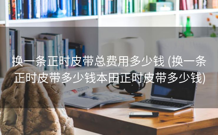 换一条正时皮带总费用多少钱 (换一条正时皮带多少钱本田正时皮带多少钱)