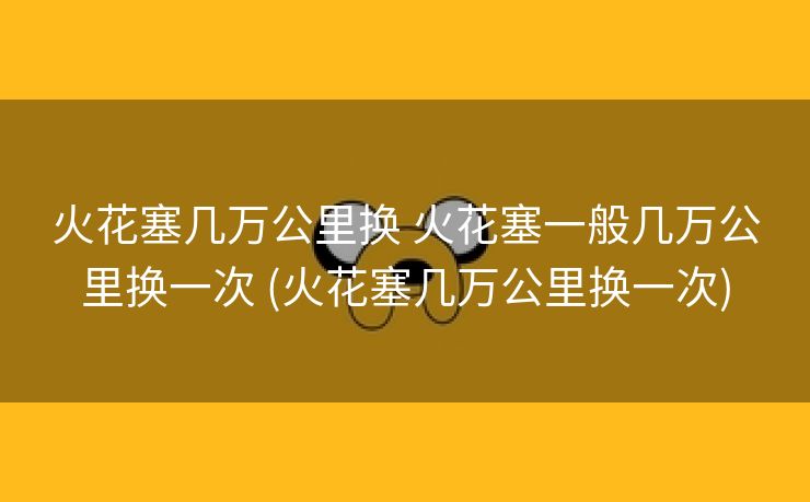 火花塞几万公里换 火花塞一般几万公里换一次 (火花塞几万公里换一次)