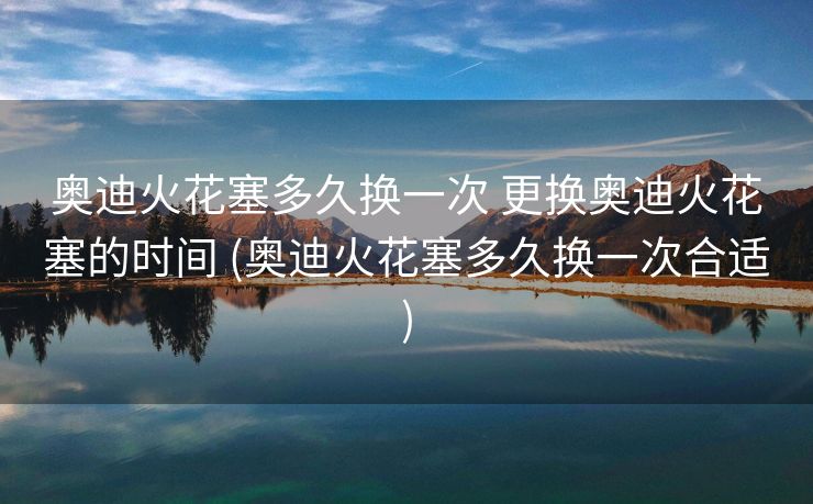奥迪火花塞多久换一次 更换奥迪火花塞的时间 (奥迪火花塞多久换一次合适)