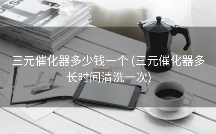 三元催化器多少钱一个 (三元催化器多长时间清洗一次)