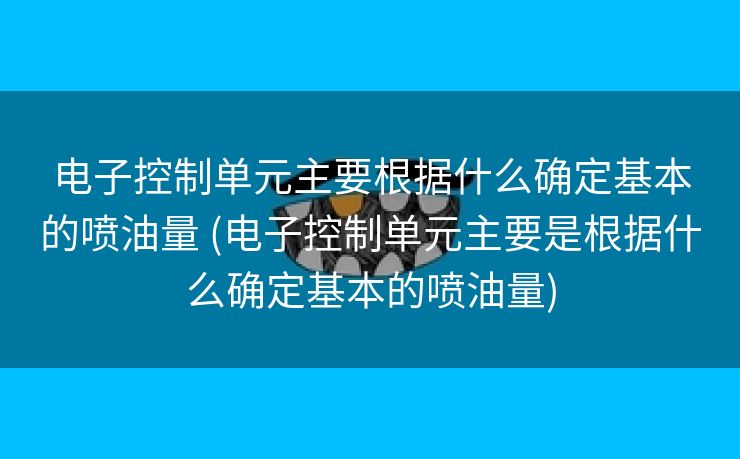 电子控制单元主要根据什么确定基本的喷油量 (电子控制单元主要是根据什么确定基本的喷油量)