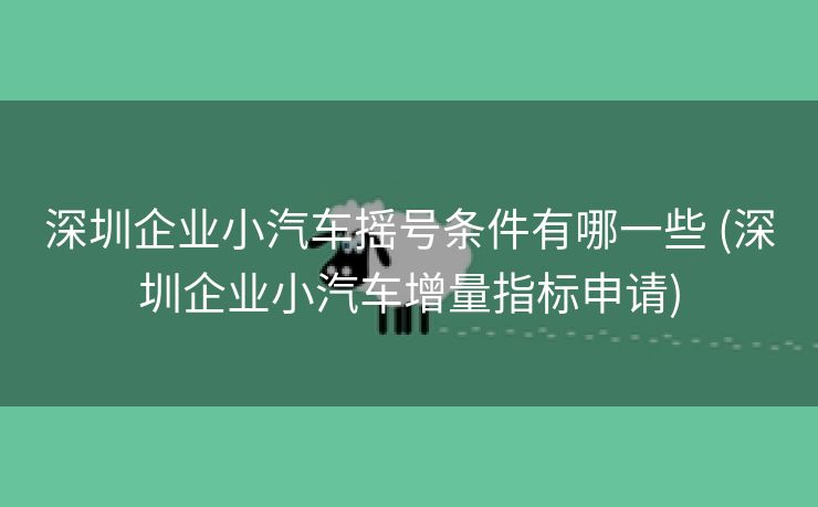 深圳企业小汽车摇号条件有哪一些 (深圳企业小汽车增量指标申请)