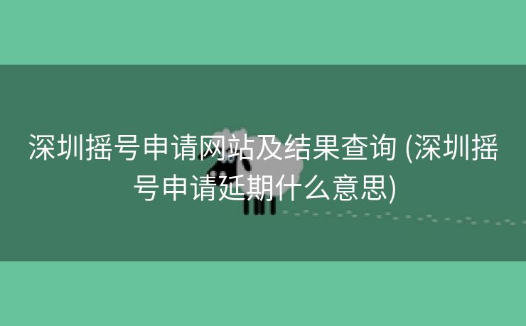 深圳摇号申请网站及结果查询 (深圳摇号申请延期什么意思)