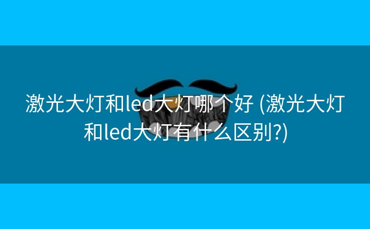 激光大灯和led大灯哪个好 (激光大灯和led大灯有什么区别?)