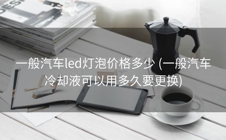 一般汽车led灯泡价格多少 (一般汽车冷却液可以用多久要更换)