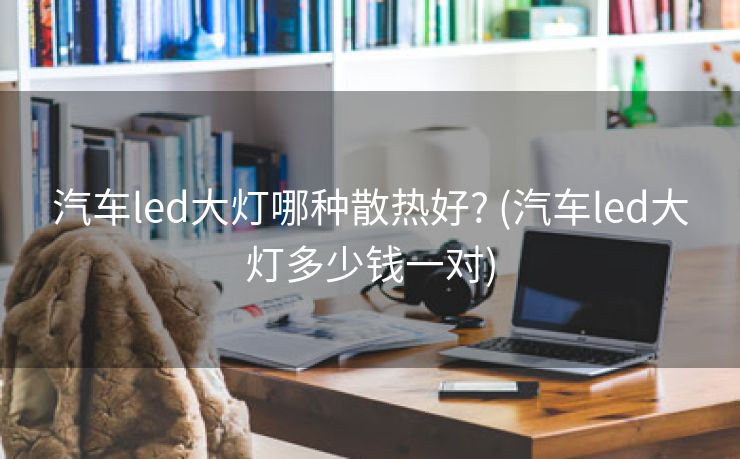 汽车led大灯哪种散热好? (汽车led大灯多少钱一对)