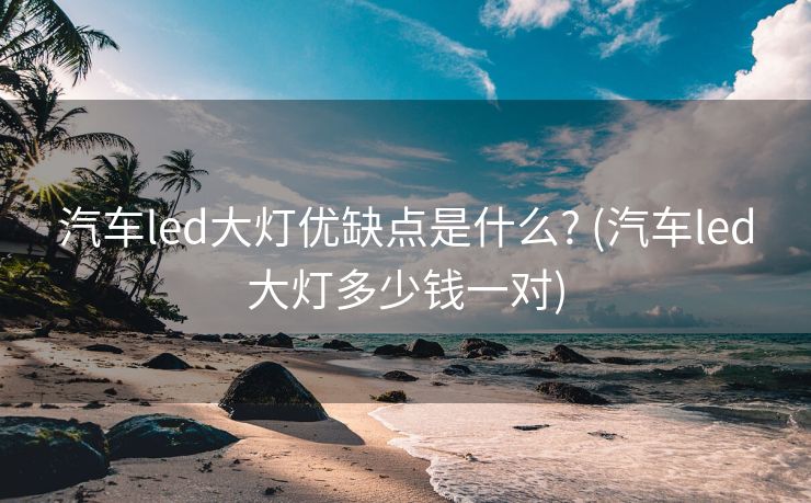汽车led大灯优缺点是什么? (汽车led大灯多少钱一对)
