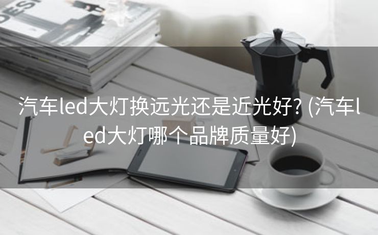 汽车led大灯换远光还是近光好? (汽车led大灯哪个品牌质量好)
