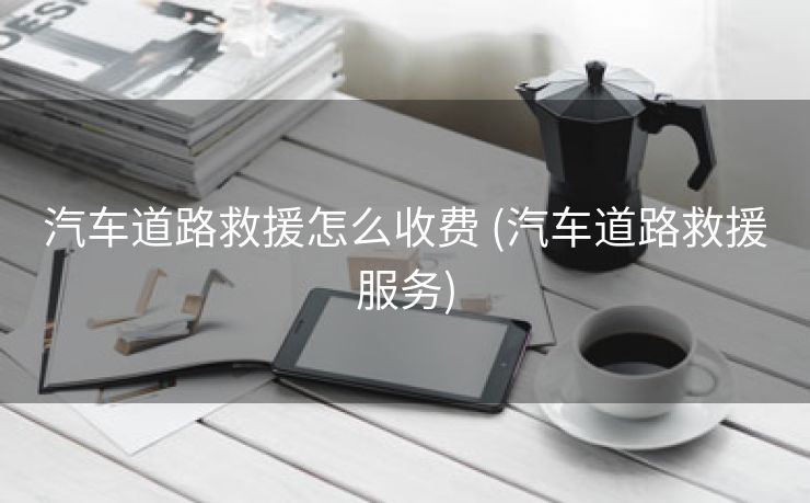 汽车道路救援怎么收费 (汽车道路救援服务)