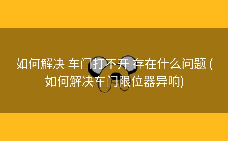 如何解决 车门打不开 存在什么问题 (如何解决车门限位器异响)