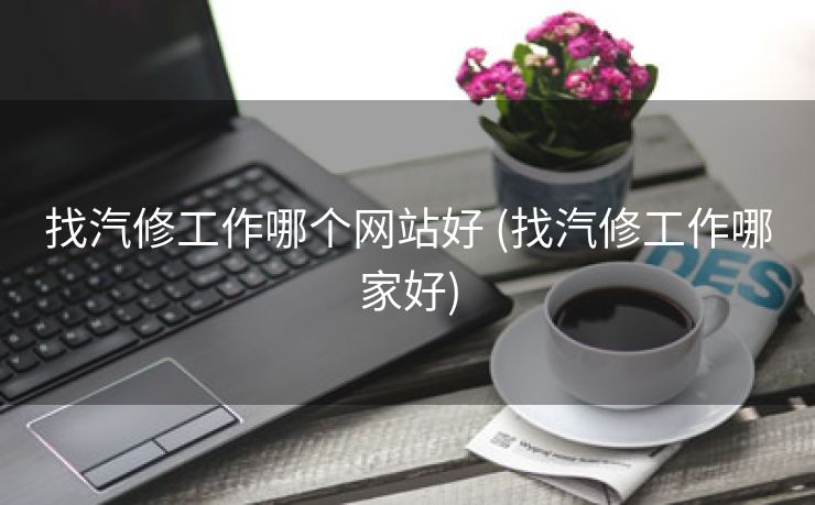 找汽修工作哪个网站好 (找汽修工作哪家好)