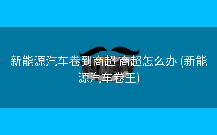 新能源汽车卷到商超 商超怎么办 (新能源汽车卷王)