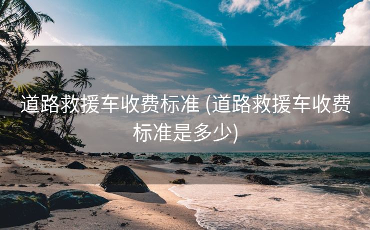 道路救援车收费标准 (道路救援车收费标准是多少)