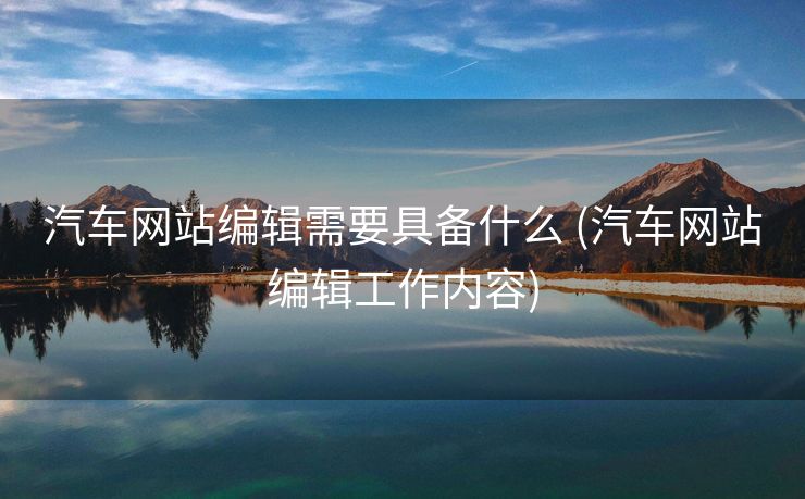 汽车网站编辑需要具备什么 (汽车网站编辑工作内容)