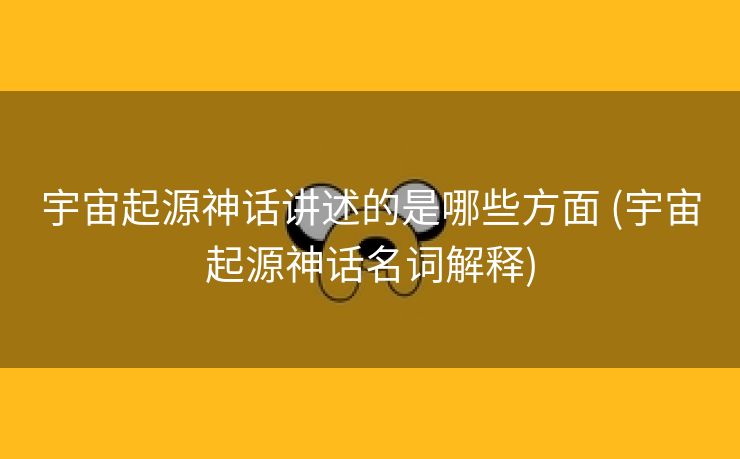 宇宙起源神话讲述的是哪些方面 (宇宙起源神话名词解释)