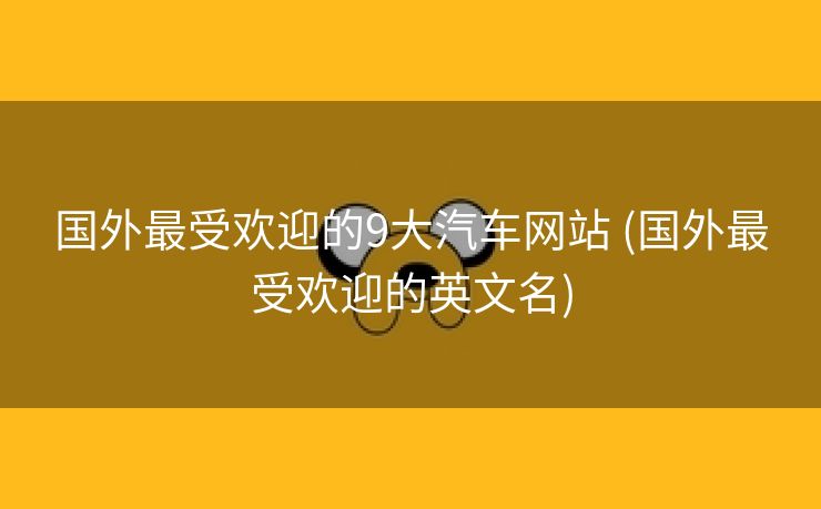 国外最受欢迎的9大汽车网站 (国外最受欢迎的英文名)