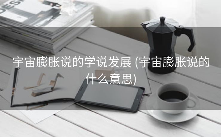 宇宙膨胀说的学说发展 (宇宙膨胀说的什么意思)