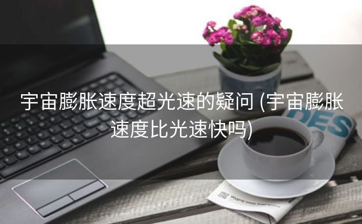 宇宙膨胀速度超光速的疑问 (宇宙膨胀速度比光速快吗)