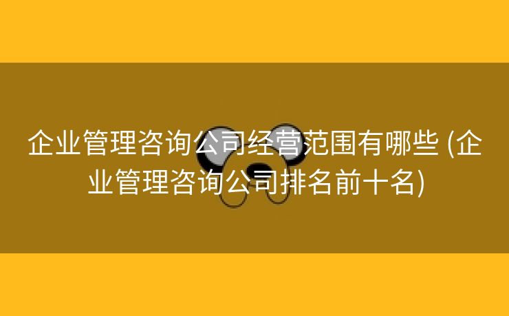 企业管理咨询公司经营范围有哪些 (企业管理咨询公司排名前十名)