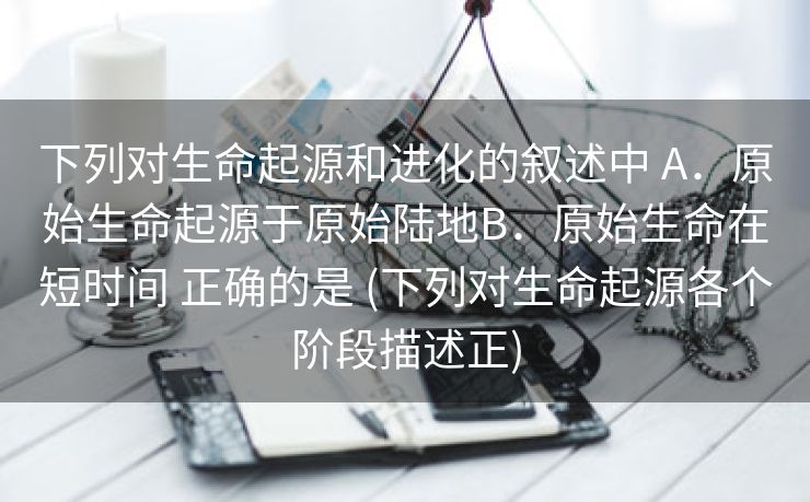 下列对生命起源和进化的叙述中 A．原始生命起源于原始陆地B．原始生命在短时间 正确的是 (下列对生命起源各个阶段描述正)