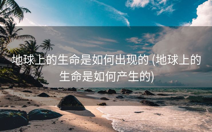 地球上的生命是如何出现的 (地球上的生命是如何产生的)