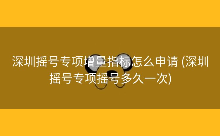 深圳摇号专项增量指标怎么申请 (深圳摇号专项摇号多久一次)