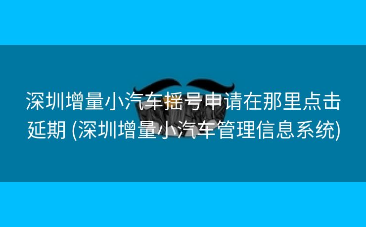 深圳增量小汽车揺号申请在那里点击延期 (深圳增量小汽车管理信息系统)
