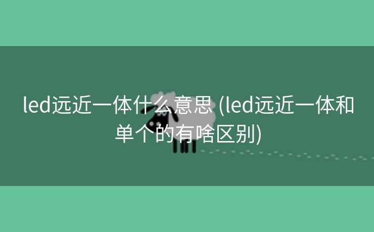 led远近一体什么意思 (led远近一体和单个的有啥区别)