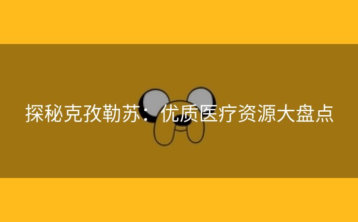 探秘克孜勒苏：优质医疗资源大盘点