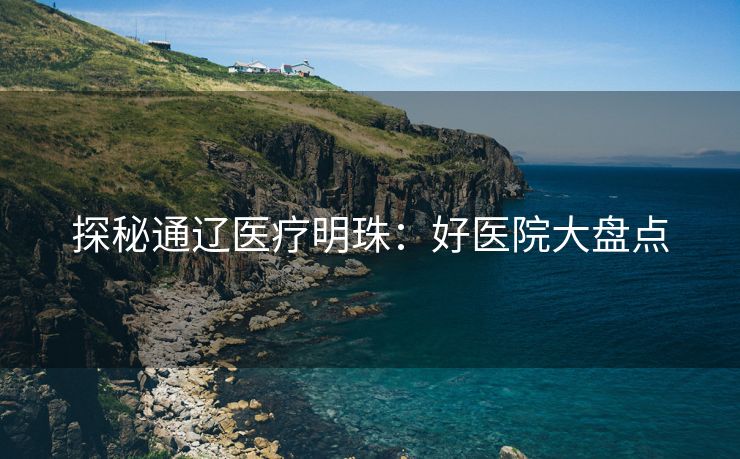 探秘通辽医疗明珠：好医院大盘点