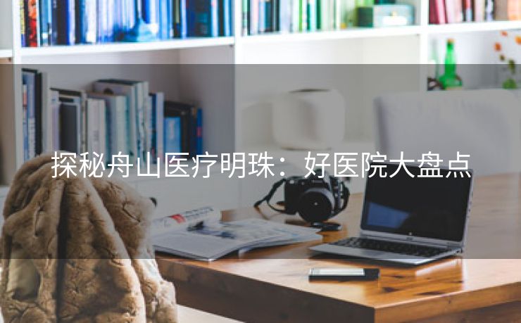 探秘舟山医疗明珠：好医院大盘点