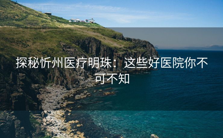 探秘忻州医疗明珠：这些好医院你不可不知