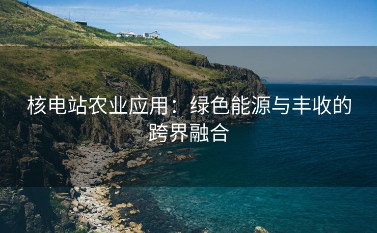 核电站农业应用：绿色能源与丰收的跨界融合
