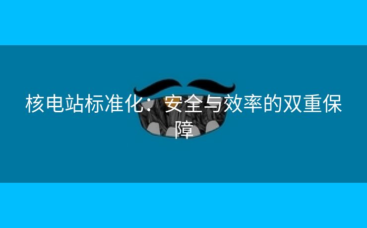 核电站标准化：安全与效率的双重保障