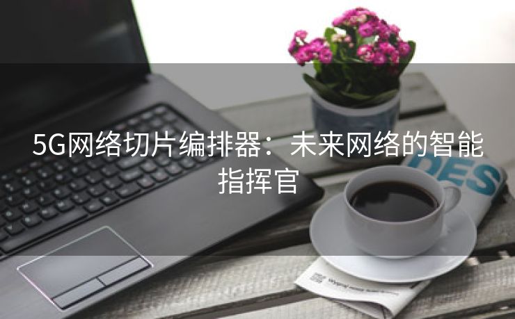 5G网络切片编排器：未来网络的智能指挥官