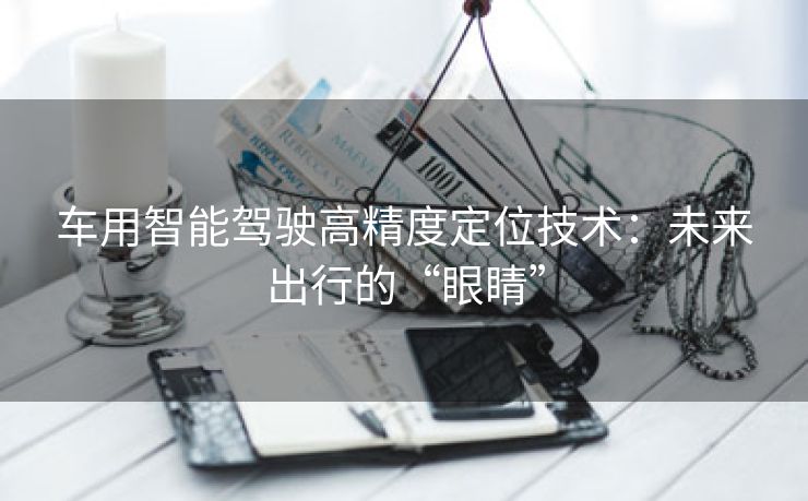 车用智能驾驶高精度定位技术：未来出行的“眼睛”
