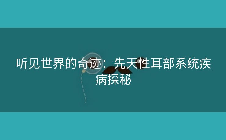 听见世界的奇迹：先天性耳部系统疾病探秘
