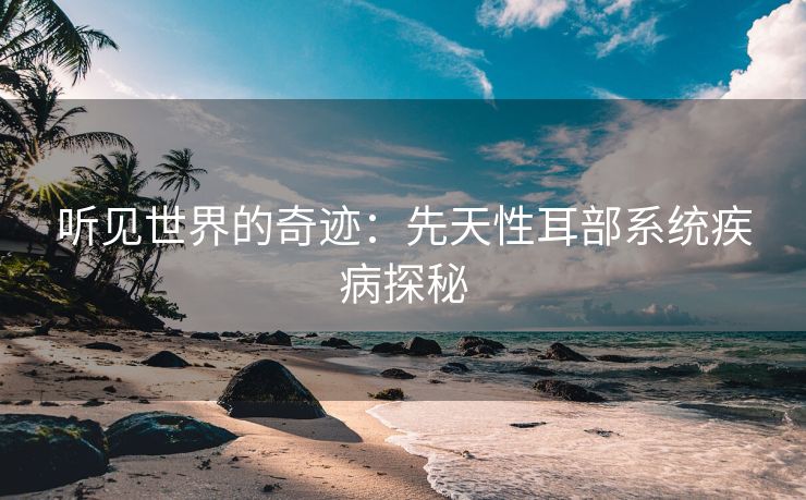 听见世界的奇迹：先天性耳部系统疾病探秘