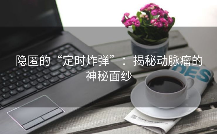 隐匿的“定时炸弹”：揭秘动脉瘤的神秘面纱