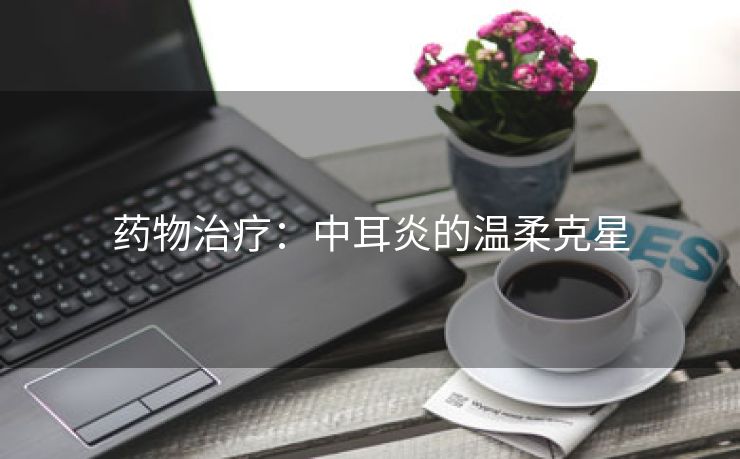 药物治疗：中耳炎的温柔克星
