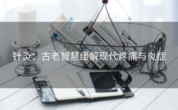 针灸：古老智慧缓解现代疼痛与炎症