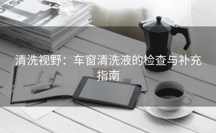 清洗视野：车窗清洗液的检查与补充指南